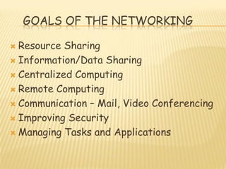 GOALS OF THE NETWORKING
 Resource Sharing
 Information/Data Sharing
 Centralized Computing
 Remote Computing
 Communication – Mail, Video Conferencing
 Improving Security
 Managing Tasks and Applications
 