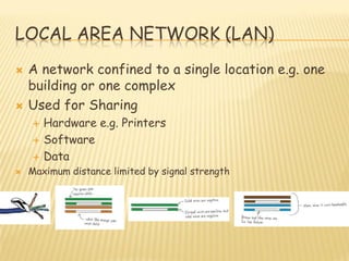 LOCAL AREA NETWORK (LAN)
 A network confined to a single location e.g. one
building or one complex
 Used for Sharing
 Hardware e.g. Printers
 Software
 Data
 Maximum distance limited by signal strength
 