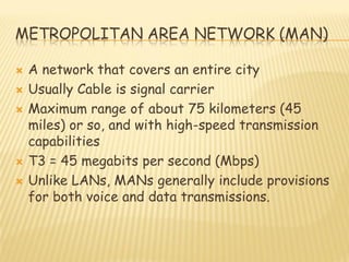 METROPOLITAN AREA NETWORK (MAN)
 A network that covers an entire city
 Usually Cable is signal carrier
 Maximum range of about 75 kilometers (45
miles) or so, and with high-speed transmission
capabilities
 T3 = 45 megabits per second (Mbps)
 Unlike LANs, MANs generally include provisions
for both voice and data transmissions.
 