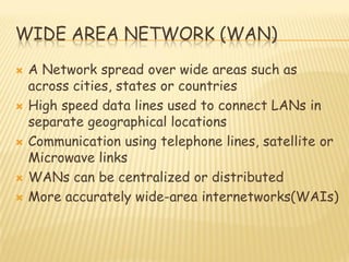 WIDE AREA NETWORK (WAN)
 A Network spread over wide areas such as
across cities, states or countries
 High speed data lines used to connect LANs in
separate geographical locations
 Communication using telephone lines, satellite or
Microwave links
 WANs can be centralized or distributed
 More accurately wide-area internetworks(WAIs)
 