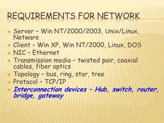 REQUIREMENTS FOR NETWORK
 Server – Win NT/2000/2003, Unix/Linux,
Netware
 Client – Win XP, Win NT/2000, Linux, DOS
 NIC – Ethernet
 Transmission media – twisted pair, coaxial
cables, fiber optics
 Topology – bus, ring, star, tree
 Protocol – TCP/IP
 Interconnection devices – Hub, switch, router,
bridge, gateway
 