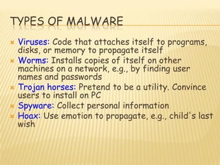 TYPES OF MALWARE
 Viruses: Code that attaches itself to programs,
disks, or memory to propagate itself
 Worms: Installs copies of itself on other
machines on a network, e.g., by finding user
names and passwords
 Trojan horses: Pretend to be a utility. Convince
users to install on PC
 Spyware: Collect personal information
 Hoax: Use emotion to propagate, e.g., child's last
wish
 