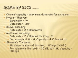 SOME BASICS……..
 Channel capacity = Maximum data rate for a channel
 Nyquist Theorem:
 Bandwidth = W
 Data rate =< 2W
 Bilevel encoding:
 Data rate = 2 X Bandwidth
 Multilevel encoding:
 Data rate = 2 X Bandwidth X log 2 M
 For example if M = 4, Capacity = 4 X Bandwidth
 Shannon‟s Theorem:
 Maximum number of bits/sec = W log2 (1+S/N)
 For telephone line: S/N = 30 dB, W = 3K; Capacity =
30Kbps
 