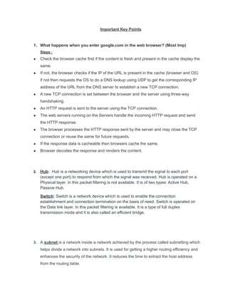 Important Key Points
1. What happens when you enter google.com in the web browser? (Most Imp)
Steps :
● Check the browser cache first if the content is fresh and present in the cache display the
same.
● If not, the browser checks if the IP of the URL is present in the cache (browser and OS)
if not then requests the OS to do a DNS lookup using UDP to get the corresponding IP
address of the URL from the DNS server to establish a new TCP connection.
● A new TCP connection is set between the browser and the server using three-way
handshaking.
● An HTTP request is sent to the server using the TCP connection.
● The web servers running on the Servers handle the incoming HTTP request and send
the HTTP response.
● The browser processes the HTTP response sent by the server and may close the TCP
connection or reuse the same for future requests.
● If the response data is cacheable then browsers cache the same.
● Browser decodes the response and renders the content.
2. Hub: Hub is a networking device which is used to transmit the signal to each port
(except one port) to respond from which the signal was received. Hub is operated on a
Physical layer. In this packet filtering is not available. It is of two types: Active Hub,
Passive Hub.
Switch: Switch is a network device which is used to enable the connection
establishment and connection termination on the basis of need. Switch is operated on
the Data link layer. In this packet filtering is available. It is a type of full duplex
transmission mode and it is also called an efficient bridge.
3. A subnet is a network inside a network achieved by the process called subnetting which
helps divide a network into subnets. It is used for getting a higher routing efficiency and
enhances the security of the network. It reduces the time to extract the host address
from the routing table.
 