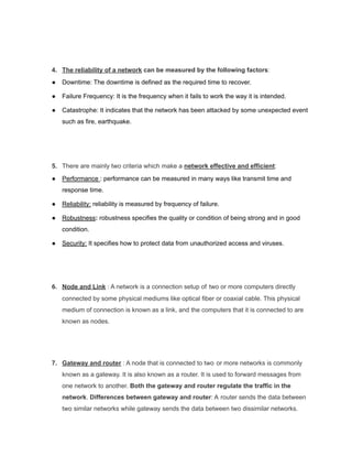 4. The reliability of a network can be measured by the following factors:
● Downtime: The downtime is defined as the required time to recover.
● Failure Frequency: It is the frequency when it fails to work the way it is intended.
● Catastrophe: It indicates that the network has been attacked by some unexpected event
such as fire, earthquake.
5. There are mainly two criteria which make a network effective and efficient:
● Performance : performance can be measured in many ways like transmit time and
response time.
● Reliability: reliability is measured by frequency of failure.
● Robustness: robustness specifies the quality or condition of being strong and in good
condition.
● Security: It specifies how to protect data from unauthorized access and viruses.
6. Node and Link : A network is a connection setup of two or more computers directly
connected by some physical mediums like optical fiber or coaxial cable. This physical
medium of connection is known as a link, and the computers that it is connected to are
known as nodes.
7. Gateway and router : A node that is connected to two or more networks is commonly
known as a gateway. It is also known as a router. It is used to forward messages from
one network to another. Both the gateway and router regulate the traffic in the
network. Differences between gateway and router: A router sends the data between
two similar networks while gateway sends the data between two dissimilar networks.
 