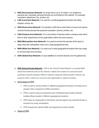 ● PAN (Personal Area Network): Its range limit is up to 10 meters. It is created for
personal use. Generally, personal devices are connected to this network. For example
computers, telephones, fax, printers, etc.
● LAN (Local Area Network): It is used for a small geographical location like office,
hospital, school, etc.
● HAN (House Area Network): It is actually a LAN that is used within a house and used to
connect homely devices like personal computers, phones, printers, etc.
● CAN (Campus Area Network): It is a connection of devices within a campus area which
links to other departments of the organization within the same campus.
● MAN (Metropolitan Area Network): It is used to connect the devices which span to
large cities like metropolitan cities over a wide geographical area.
● WAN (Wide Area Network): It is used over a wide geographical location that may range
to connect cities and countries.
● GAN (Global Area Network): It uses satellites to connect devices over the global area.
● VPN (Virtual Private Network) : VPN or the Virtual Private Network is a private WAN
(Wide Area Network) built on the internet. It allows the creation of a secured tunnel
(protected network) between different networks using the internet (public network). By
using the VPN, a client can connect to the organization’s network remotely.
● Advantages of VPN :
1. VPN is used to connect offices in different geographical locations remotely and is
cheaper when compared to WAN connections.
2. VPN is used for secure transactions and confidential data transfer between
multiple offices located in different geographical locations.
3. VPN keeps an organization’s information secured against any potential threats or
intrusions by using virtualization.
4. VPN encrypts the internet traffic and disguises the online identity.
● Types of VPN :
 