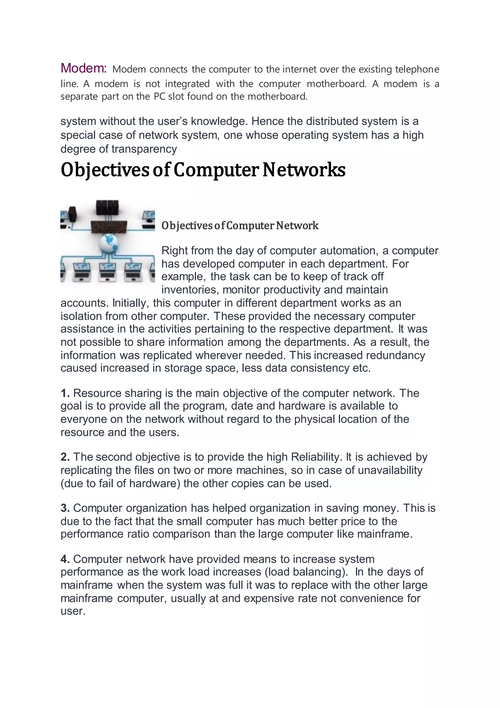 Modem: Modem connects the computer to the internet over the existing telephone
line. A modem is not integrated with the computer motherboard. A modem is a
separate part on the PC slot found on the motherboard.
system without the user’s knowledge. Hence the distributed system is a
special case of network system, one whose operating system has a high
degree of transparency
Objectivesof ComputerNetworks
ObjectivesofComputerNetwork
Right from the day of computer automation, a computer
has developed computer in each department. For
example, the task can be to keep of track off
inventories, monitor productivity and maintain
accounts. Initially, this computer in different department works as an
isolation from other computer. These provided the necessary computer
assistance in the activities pertaining to the respective department. It was
not possible to share information among the departments. As a result, the
information was replicated wherever needed. This increased redundancy
caused increased in storage space, less data consistency etc.
1. Resource sharing is the main objective of the computer network. The
goal is to provide all the program, date and hardware is available to
everyone on the network without regard to the physical location of the
resource and the users.
2. The second objective is to provide the high Reliability. It is achieved by
replicating the files on two or more machines, so in case of unavailability
(due to fail of hardware) the other copies can be used.
3. Computer organization has helped organization in saving money. This is
due to the fact that the small computer has much better price to the
performance ratio comparison than the large computer like mainframe.
4. Computer network have provided means to increase system
performance as the work load increases (load balancing). In the days of
mainframe when the system was full it was to replace with the other large
mainframe computer, usually at and expensive rate not convenience for
user.
 