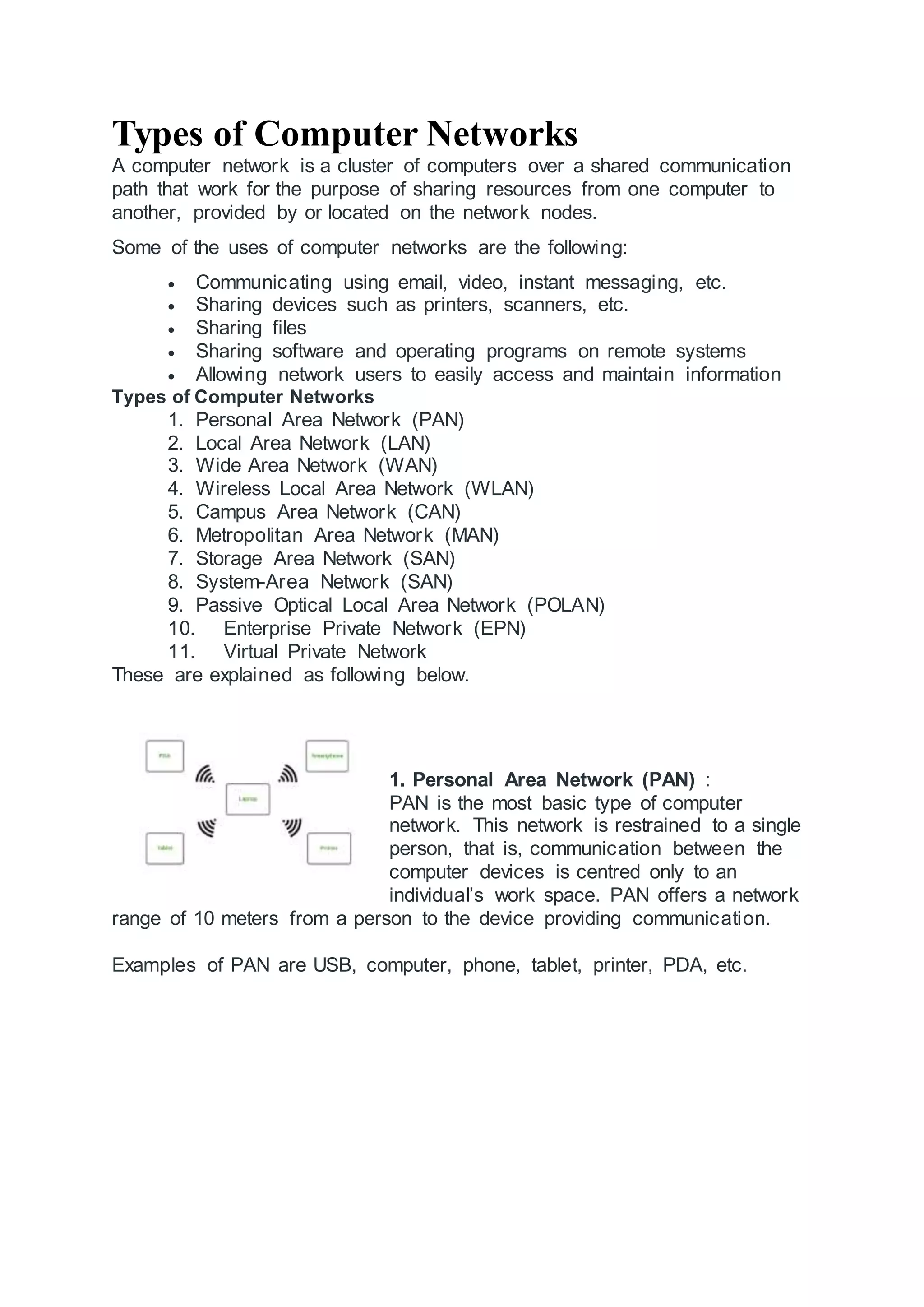 Types of Computer Networks
A computer network is a cluster of computers over a shared communication
path that work for the purpose of sharing resources from one computer to
another, provided by or located on the network nodes.
Some of the uses of computer networks are the following:
 Communicating using email, video, instant messaging, etc.
 Sharing devices such as printers, scanners, etc.
 Sharing files
 Sharing software and operating programs on remote systems
 Allowing network users to easily access and maintain information
Types of Computer Networks
1. Personal Area Network (PAN)
2. Local Area Network (LAN)
3. Wide Area Network (WAN)
4. Wireless Local Area Network (WLAN)
5. Campus Area Network (CAN)
6. Metropolitan Area Network (MAN)
7. Storage Area Network (SAN)
8. System-Area Network (SAN)
9. Passive Optical Local Area Network (POLAN)
10. Enterprise Private Network (EPN)
11. Virtual Private Network
These are explained as following below.
1. Personal Area Network (PAN) :
PAN is the most basic type of computer
network. This network is restrained to a single
person, that is, communication between the
computer devices is centred only to an
individual’s work space. PAN offers a network
range of 10 meters from a person to the device providing communication.
Examples of PAN are USB, computer, phone, tablet, printer, PDA, etc.
 