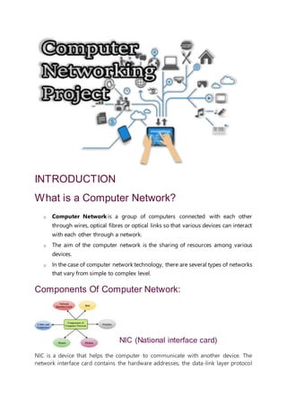 INTRODUCTION
What is a Computer Network?
o Computer Network is a group of computers connected with each other
through wires, optical fibres or optical links so that various devices can interact
with each other through a network.
o The aim of the computer network is the sharing of resources among various
devices.
o In the case of computer network technology, there are several types of networks
that vary from simple to complex level.
Components Of Computer Network:
NIC (National interface card)
NIC is a device that helps the computer to communicate with another device. The
network interface card contains the hardware addresses, the data-link layer protocol
 