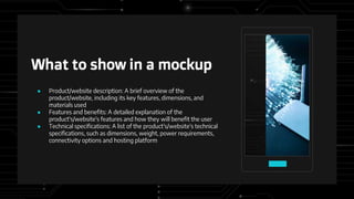 What to show in a mockup
● Product/website description: A brief overview of the
product/website, including its key features, dimensions, and
materials used
● Features and benefits: A detailed explanation of the
product's/website's features and how they will benefit the user
● Technical specifications: A list of the product's/website's technical
specifications, such as dimensions, weight, power requirements,
connectivity options and hosting platform
 
