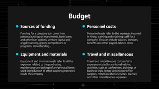 Funding for a company can come from
personal savings or investments, bank loans
and other loan options, venture capital and
angel investors, grants, competitions or
programs, crowdfunding…
Personnel costs refer to the expenses incurred
in hiring, training and retaining staff for a
company. This can include salaries, bonuses,
benefits and other payroll-related costs
Personnel costs
Sources of funding
Equipment and materials costs refer to all the
expenses related to the purchasing,
maintenance and upkeep of any physical items
used in production or other business processes
inside the company
Budget
Travel and miscellaneous costs refer to
expenses related to any travel-related
activities, such as conferences, trainings or
business trips. It may also include office
supplies, communications services, licenses
and other miscellaneous expenses
Equipment and materials Travel and miscellaneous
 