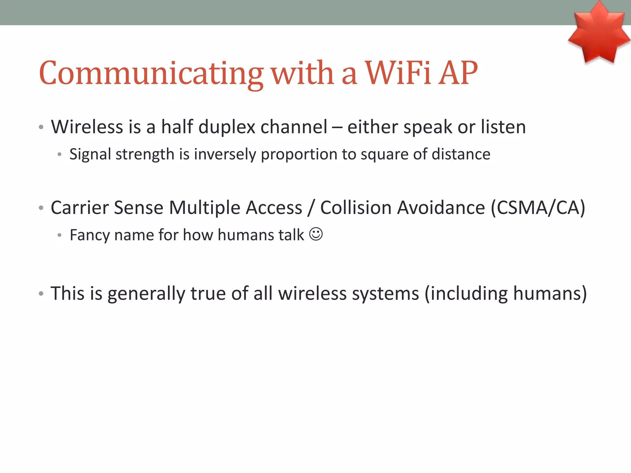 Communicating with a WiFi AP
• Wireless is a half duplex channel – either speak or listen
• Signal strength is inversely proportion to square of distance
• Carrier Sense Multiple Access / Collision Avoidance (CSMA/CA)
• Fancy name for how humans talk 
• This is generally true of all wireless systems (including humans)
 