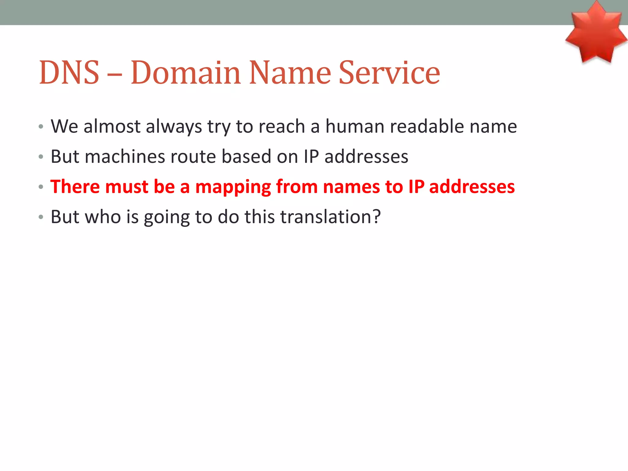 DNS – Domain Name Service
• We almost always try to reach a human readable name
• But machines route based on IP addresses
• There must be a mapping from names to IP addresses
• But who is going to do this translation?
 