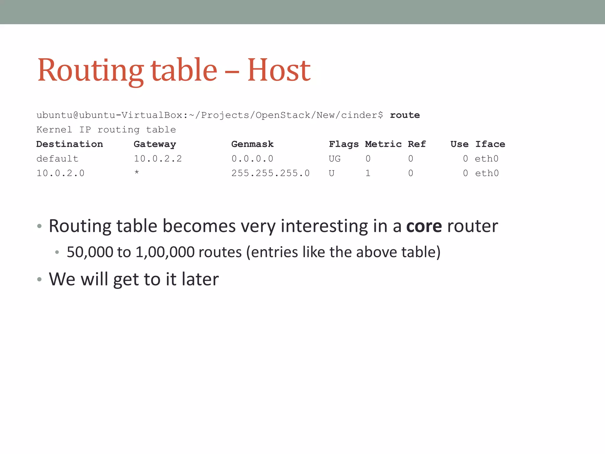 Routing table – Host
ubuntu@ubuntu-VirtualBox:~/Projects/OpenStack/New/cinder$ route
Kernel IP routing table
Destination Gateway Genmask Flags Metric Ref Use Iface
default 10.0.2.2 0.0.0.0 UG 0 0 0 eth0
10.0.2.0 * 255.255.255.0 U 1 0 0 eth0
• Routing table becomes very interesting in a core router
• 50,000 to 1,00,000 routes (entries like the above table)
• We will get to it later
 