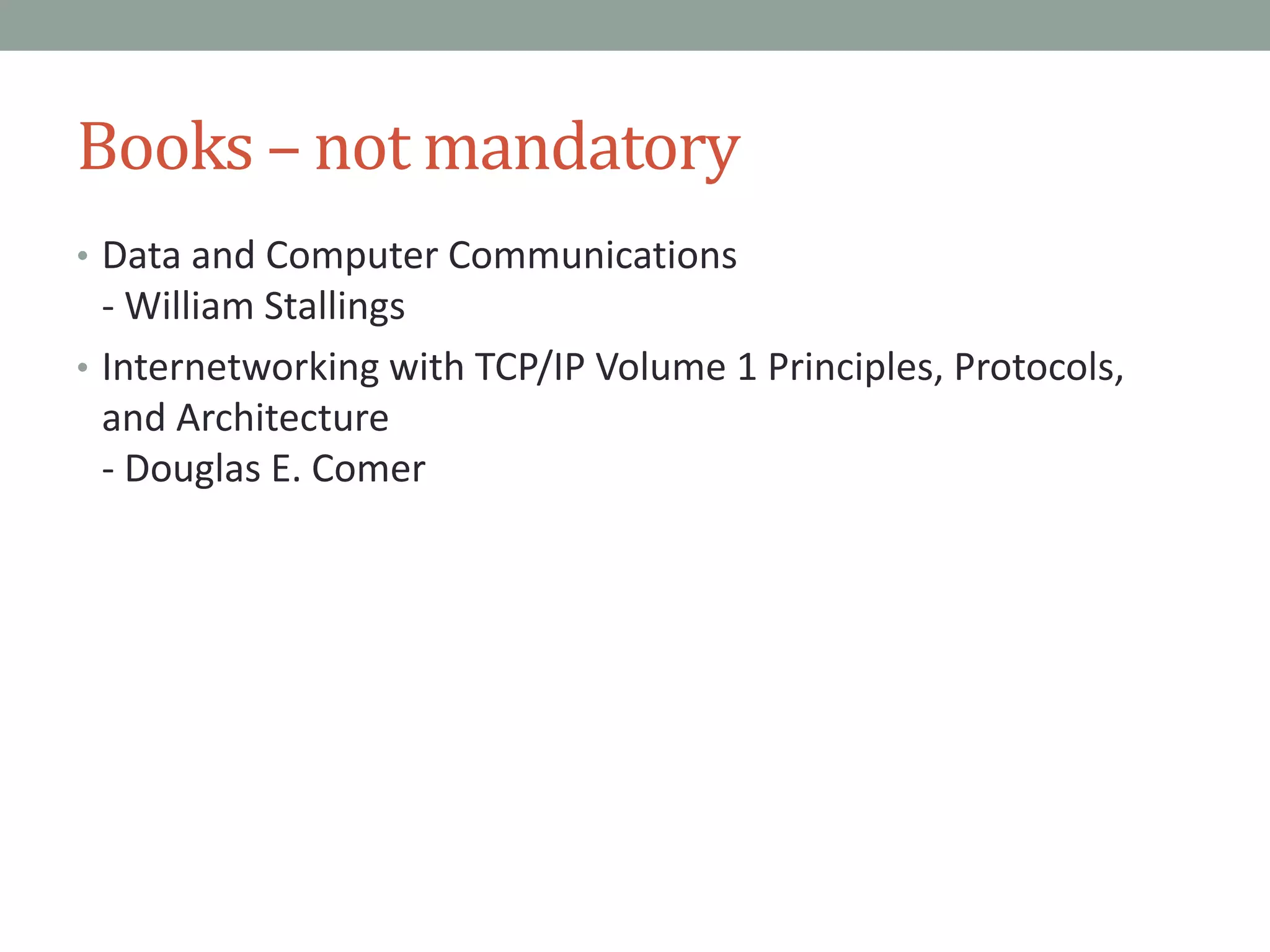 Books – not mandatory
• Data and Computer Communications
- William Stallings
• Internetworking with TCP/IP Volume 1 Principles, Protocols,
and Architecture
- Douglas E. Comer
 