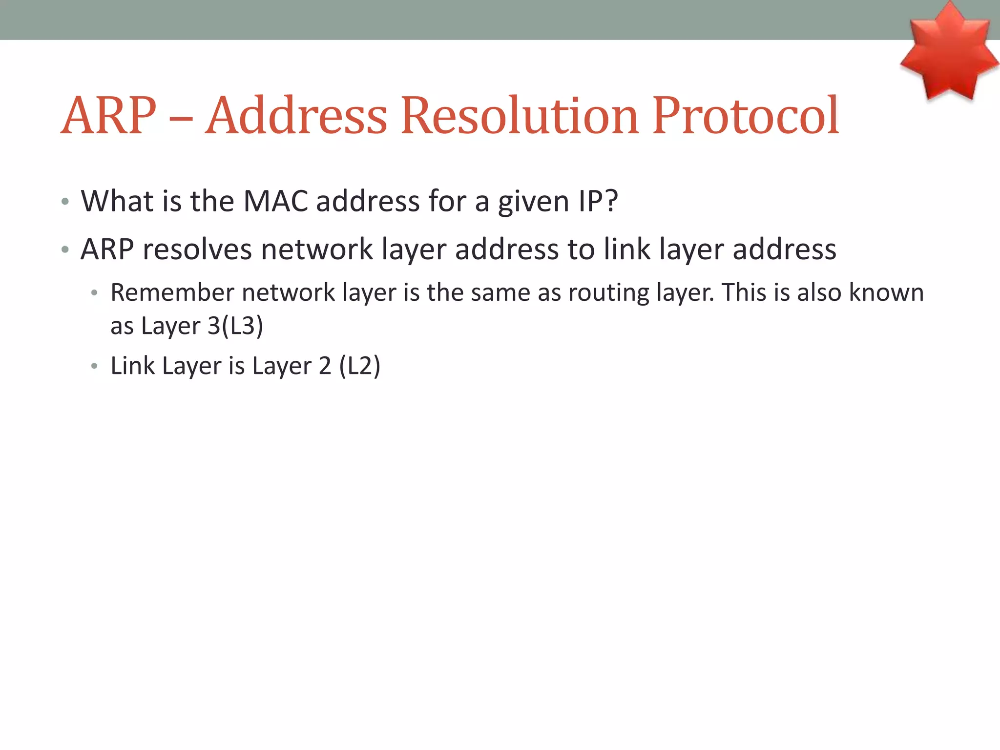 ARP – Address Resolution Protocol
• What is the MAC address for a given IP?
• ARP resolves network layer address to link layer address
• Remember network layer is the same as routing layer. This is also known
as Layer 3(L3)
• Link Layer is Layer 2 (L2)
 