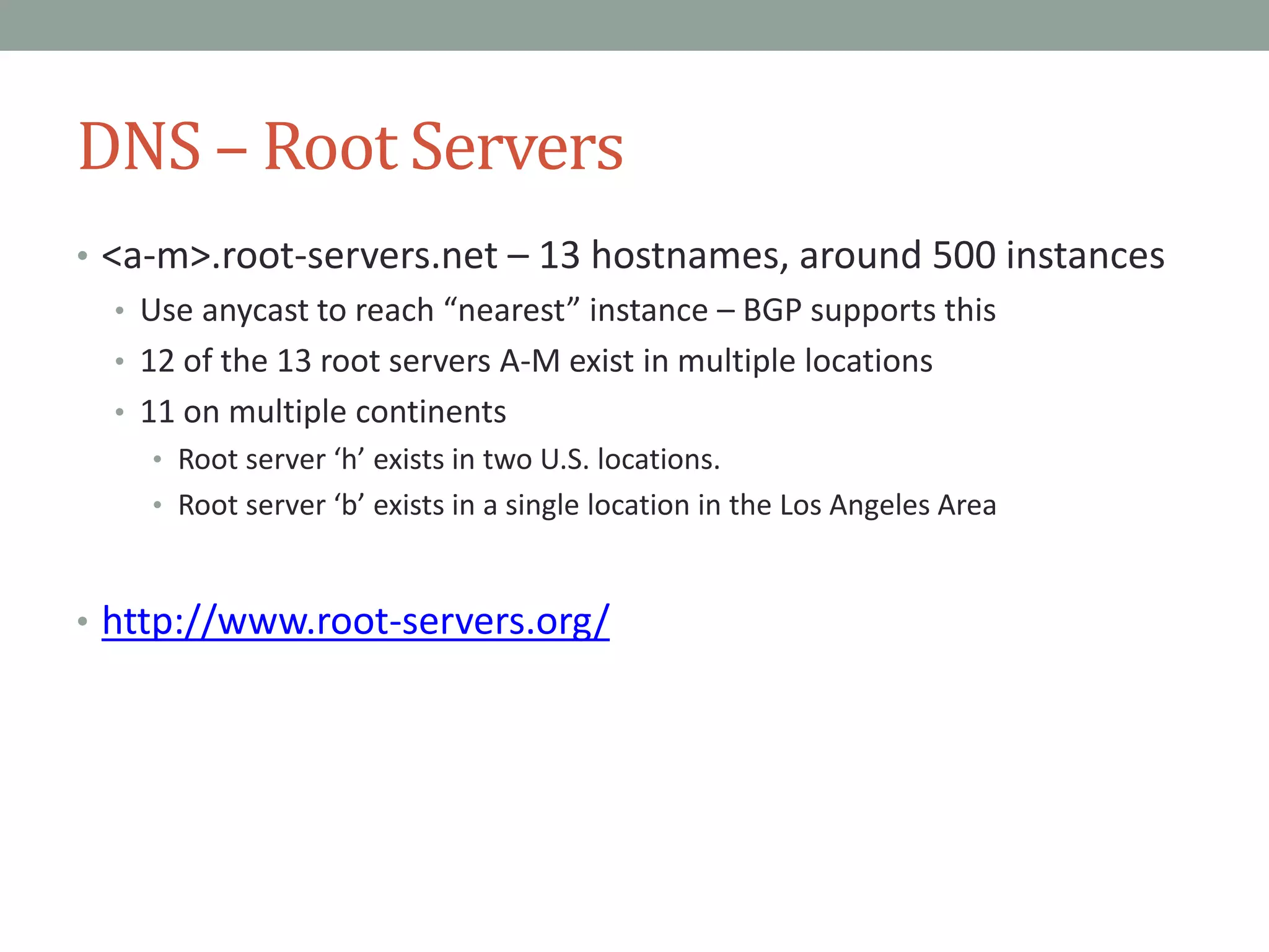DNS – Root Servers
• <a-m>.root-servers.net – 13 hostnames, around 500 instances
• Use anycast to reach “nearest” instance – BGP supports this
• 12 of the 13 root servers A-M exist in multiple locations
• 11 on multiple continents
• Root server ‘h’ exists in two U.S. locations.
• Root server ‘b’ exists in a single location in the Los Angeles Area
• http://www.root-servers.org/
 