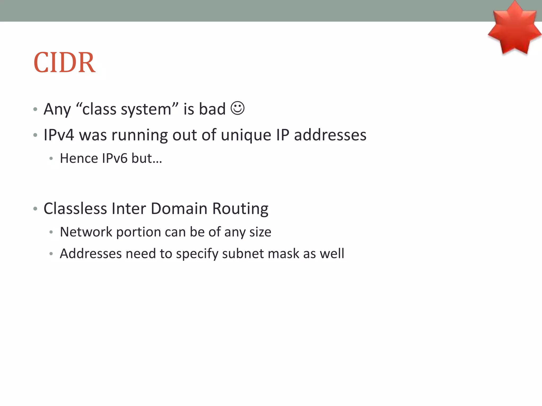 CIDR
• Any “class system” is bad 
• IPv4 was running out of unique IP addresses
• Hence IPv6 but…
• Classless Inter Domain Routing
• Network portion can be of any size
• Addresses need to specify subnet mask as well
 