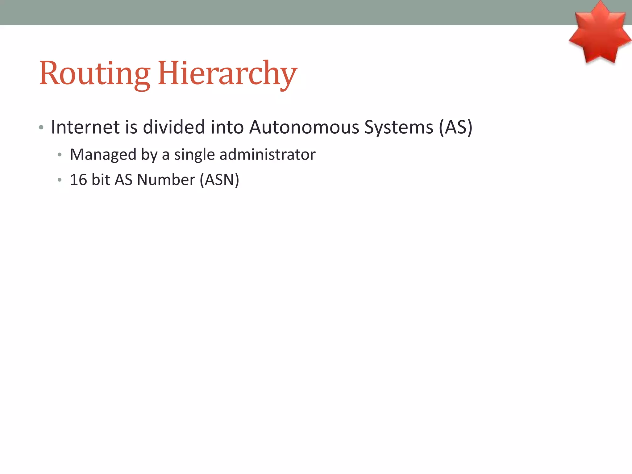 Routing Hierarchy
• Internet is divided into Autonomous Systems (AS)
• Managed by a single administrator
• 16 bit AS Number (ASN)
 