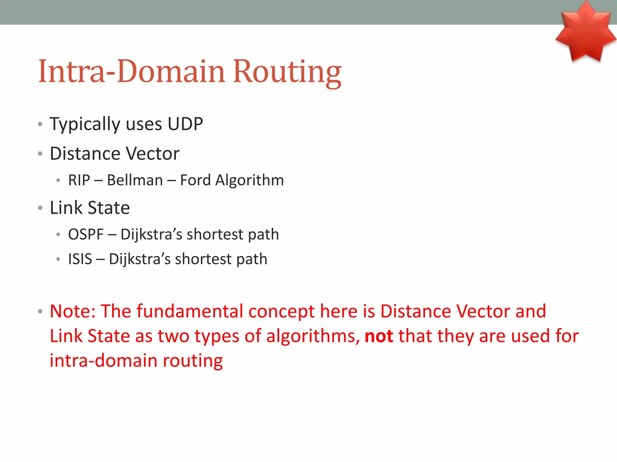 Intra-Domain Routing
• Typically uses UDP
• Distance Vector
• RIP – Bellman – Ford Algorithm
• Link State
• OSPF – Dijkstra’s shortest path
• ISIS – Dijkstra’s shortest path
• Note: The fundamental concept here is Distance Vector and
Link State as two types of algorithms, not that they are used for
intra-domain routing
 
