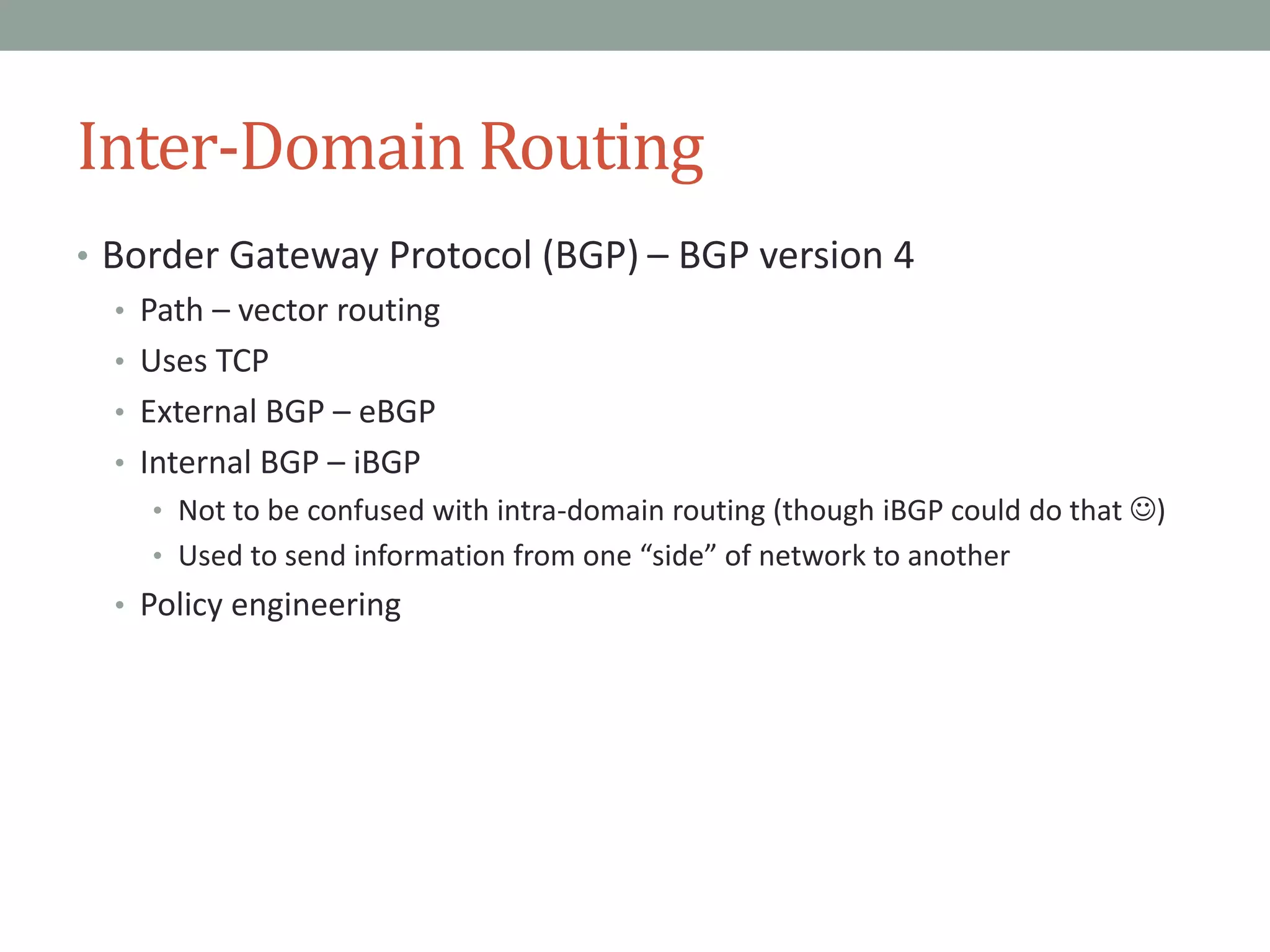 Inter-Domain Routing
• Border Gateway Protocol (BGP) – BGP version 4
• Path – vector routing
• Uses TCP
• External BGP – eBGP
• Internal BGP – iBGP
• Not to be confused with intra-domain routing (though iBGP could do that )
• Used to send information from one “side” of network to another
• Policy engineering
 