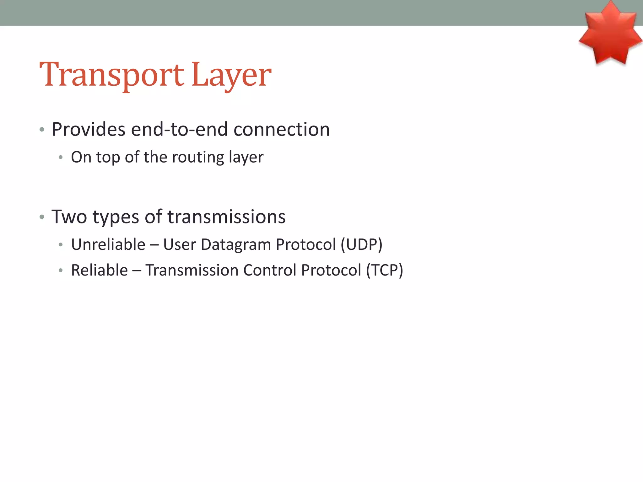Transport Layer
• Provides end-to-end connection
• On top of the routing layer
• Two types of transmissions
• Unreliable – User Datagram Protocol (UDP)
• Reliable – Transmission Control Protocol (TCP)
 