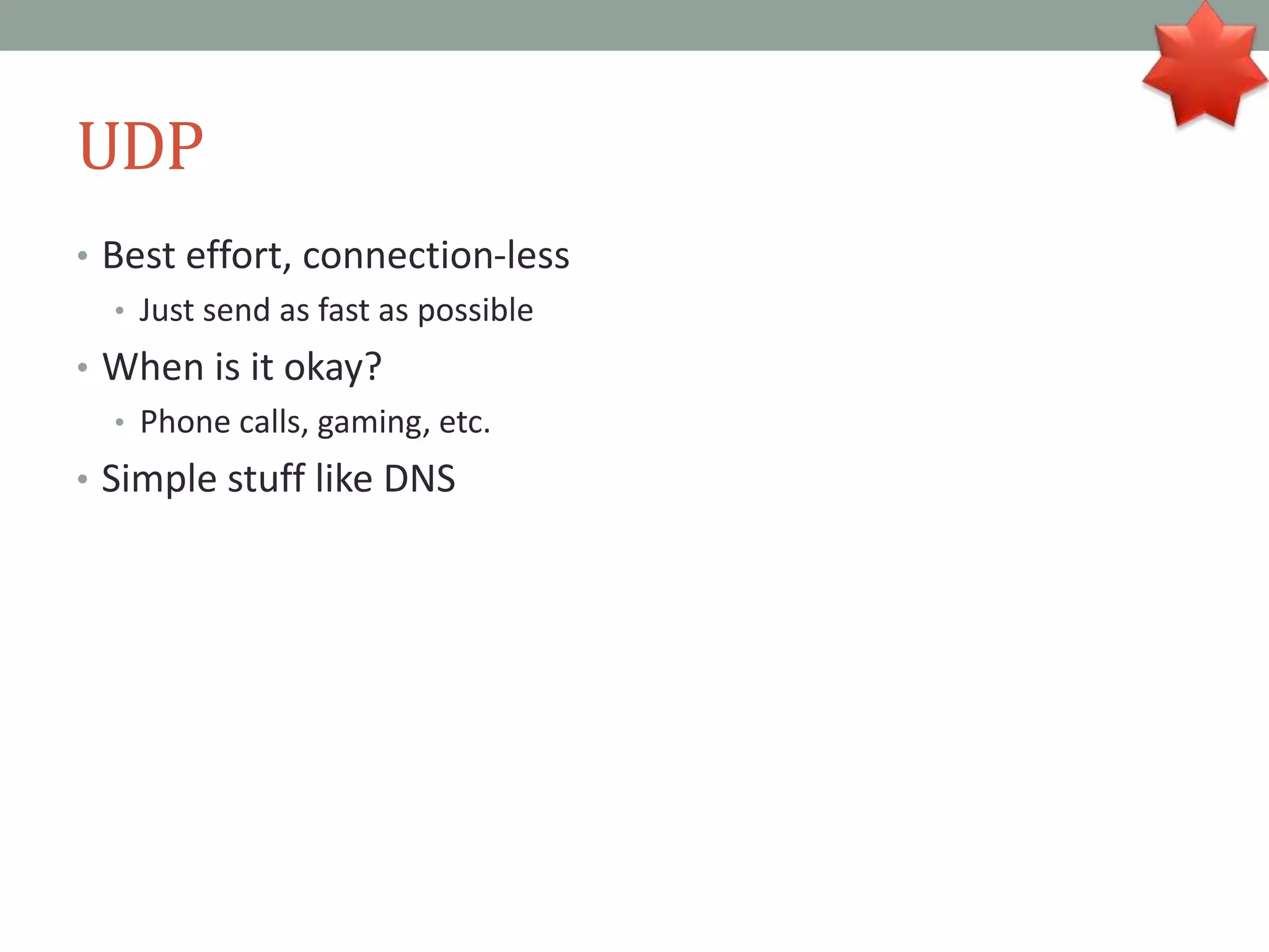 UDP
• Best effort, connection-less
• Just send as fast as possible
• When is it okay?
• Phone calls, gaming, etc.
• Simple stuff like DNS
 