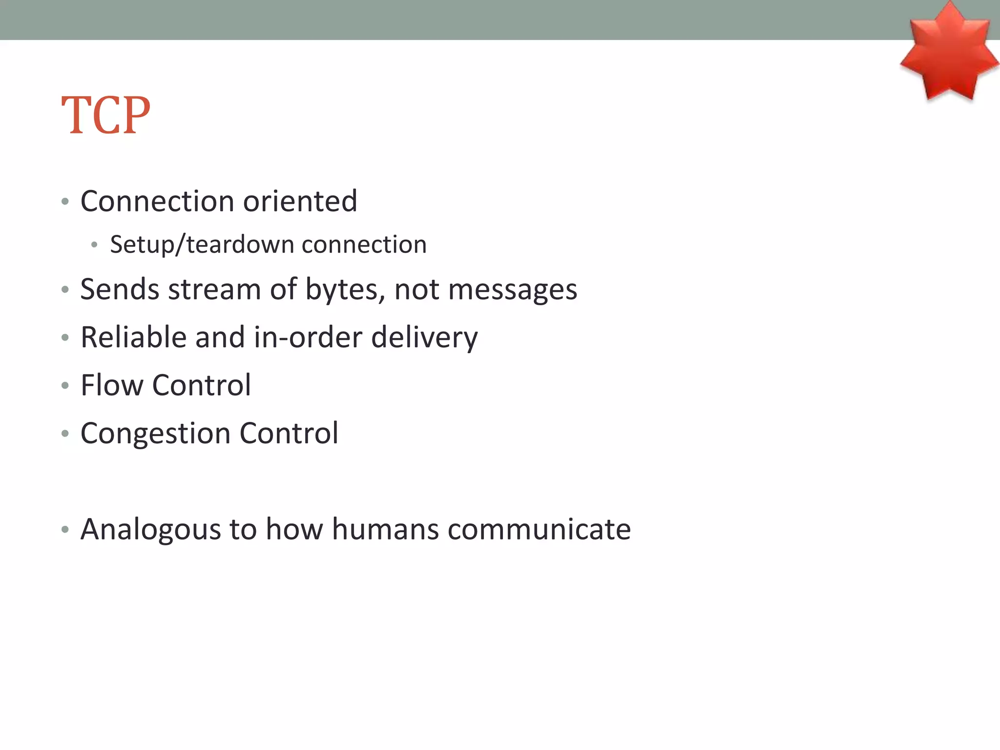 TCP
• Connection oriented
• Setup/teardown connection
• Sends stream of bytes, not messages
• Reliable and in-order delivery
• Flow Control
• Congestion Control
• Analogous to how humans communicate
 