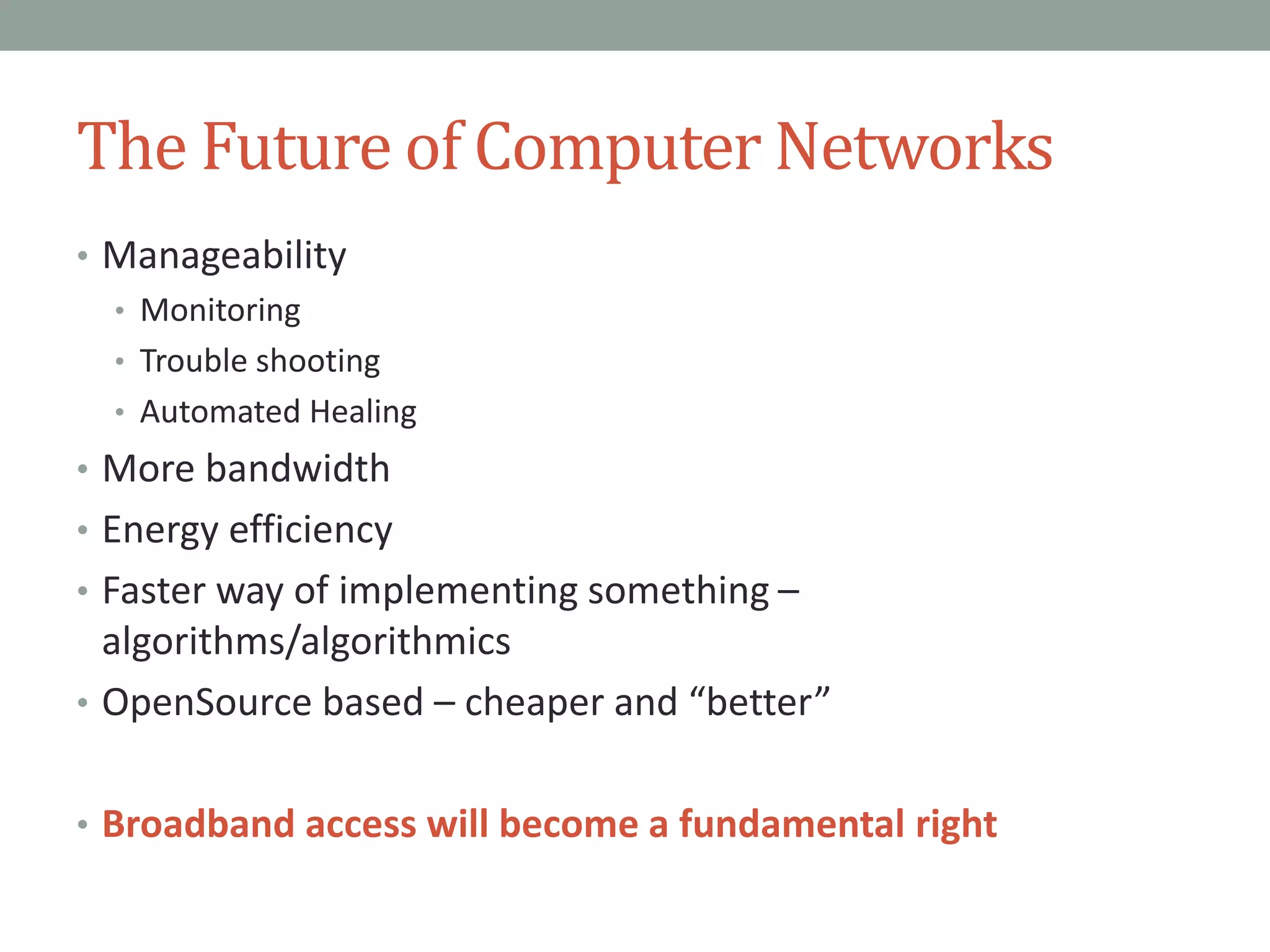 The Future of Computer Networks
• Manageability
• Monitoring
• Trouble shooting
• Automated Healing
• More bandwidth
• Energy efficiency
• Faster way of implementing something –
algorithms/algorithmics
• OpenSource based – cheaper and “better”
• Broadband access will become a fundamental right
 