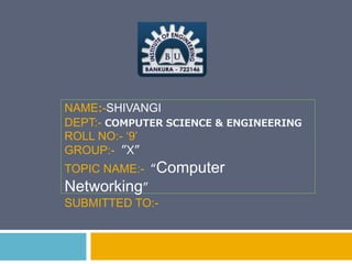 NAME:-SHIVANGI
DEPT:- COMPUTER SCIENCE & ENGINEERING
ROLL NO:- ‘9’
GROUP:- ”X”
TOPIC NAME:- “Computer
Networking”
SUBMITTED TO:-
 