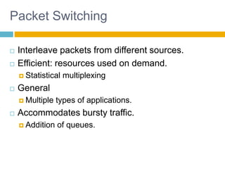 8
Packet Switching
 Interleave packets from different sources.
 Efficient: resources used on demand.
 Statistical multiplexing
 General
 Multiple types of applications.
 Accommodates bursty traffic.
 Addition of queues.
 