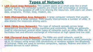 Types of Network
• LAN (Local Area Network): This system spans on a small area like a small
office or home. The computer systems are linked with wire/cables or wireless
system. The key purpose of LAN is to sharing the resources. LAN users can share
data, programs, Printer, Disk, modem, etc.
• MAN (Metropolitan Area Network): A large computer network that usually
spans a city or a large campus. MAN usually interconnects a number of LANs. It
also shares the resources among users.
• WAN (Wide Area Network): This type of network spreads across large
geographical boundaries, across countries and continents. WANs are generally
used to interconnect several other types of networks such as LANs, MANs etc. It
facilitates fast and efficient exchange of information at high speed and low cost.
• PAN (Personal Area Network) : The PANs are small network, used to
establish communication between computer and other devices in small proximity
up to 10 meters using wired USB connectivity or wireless system like Bluetooth
or Infrared. PANs are used to connect computers, laptops, Mobiles and other IT-
enabled devices to each others.
 