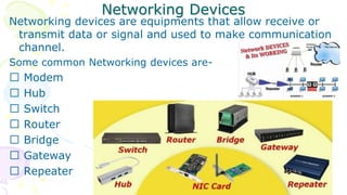 Networking Devices
Networking devices are equipments that allow receive or
transmit data or signal and used to make communication
channel.
Some common Networking devices are-
Modem
Hub
Switch
Router
Bridge
Gateway
Repeater
 