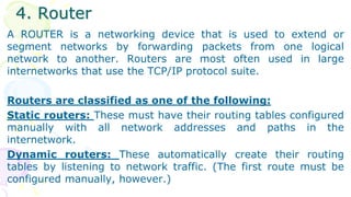 4. Router
A ROUTER is a networking device that is used to extend or
segment networks by forwarding packets from one logical
network to another. Routers are most often used in large
internetworks that use the TCP/IP protocol suite.
Routers are classified as one of the following:
Static routers: These must have their routing tables configured
manually with all network addresses and paths in the
internetwork.
Dynamic routers: These automatically create their routing
tables by listening to network traffic. (The first route must be
configured manually, however.)
 