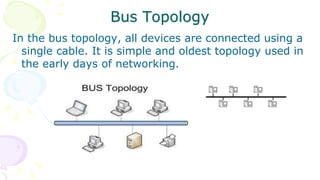 Bus Topology
In the bus topology, all devices are connected using a
single cable. It is simple and oldest topology used in
the early days of networking.
 