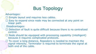 Bus Topology
Advantages:
Simple layout and requires less cables.
Easy to expand since node may be connected at any point on
linear path.
Disadvantages:
Detection of fault is quite difficult because there is no centralized
control.
Node should be equipped with processing capability (intelligent)
because it requires complicated protocols.
To cover a long distance, Repeaters is needed to maintain the
signal intensity. Terminator is required to terminate the signal at
both end of the cable.
 