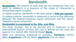 Bandwidth
Bandwidth: The amount of data that can be transferred from one
point to another.it is a measure of the range of frequencies a
transmitted signal occupies.
In digital systems, bandwidth is the data speed in bits per second.
In analog systems, bandwidth is measured in terms of the difference
between the highest-frequency signal component and the lowest-
frequency signal component.
Bandwidth is expressed in Hz, KHz, and MHz.
The hertz (symbol: Hz) is the derived unit of frequency in the
International System of Units (SI) and is defined as one cycle per
second. It is named after Heinrich Rudolf Hertz.
Hertz are commonly expressed in multiples: kiloHertz (103Hz,
kHz), megaHertz (106 Hz, MHz), gigaHertz (109 Hz, GHz)
 