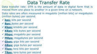 Data Transfer Rate
Data transfer rate: DTR is the amount of data in digital form that is
moved from one place to another in a given time on a network.
Data rates are often measured in megabits (million bits) or megabytes
(million bytes) per second.
 bps: bits per second
 Bps: bytes per second
 Kbps: kilobits per second
 KBps: kilo bytes per second
 Mbps: megabits per second
 MBps: megabytes per second
 Gbps: giga bits per second
 GBps: giga bytes per second
 Tbps: tera bits per second
 TBps: tera bytes per second
 