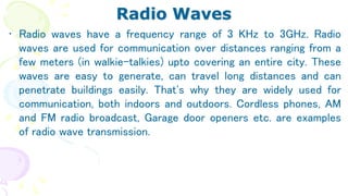 Radio Waves
• Radio waves have a frequency range of 3 KHz to 3GHz. Radio
waves are used for communication over distances ranging from a
few meters (in walkie-talkies) upto covering an entire city. These
waves are easy to generate, can travel long distances and can
penetrate buildings easily. That's why they are widely used for
communication, both indoors and outdoors. Cordless phones, AM
and FM radio broadcast, Garage door openers etc. are examples
of radio wave transmission.
 
