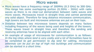 Micro waves
• Micro waves have a frequency range of 300MHz (0.3 GHz) to 300 GHz.
This range has some overlapping portion (0.3GHz - 3GHz) with radio
waves as there is no clear-cut demarcation between radio waves and
micro waves. Microwaves travel in straight lines and cannot penetrate
any solid object. Therefore for long distance microwave communication,
high towers are built and microwave antennas are put on their tops.
• Distance between two microwave towers depends on many factors
including frequency of the waves being used and heights of the towers.
These waves travel in straight lines and therefore the sending and
receiving antennas have to be aligned with each other.
• An example of usage of microwaves for communication is as follows:
In the big cities where land is very costly and a lot of formalities have to
be completed to get permission to dig land for cabling, microwave
antennas can be put on top of high rise buildings and communication
can be started in a short time.
 