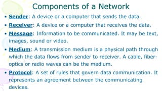 Components of a Network
• Sender: A device or a computer that sends the data.
• Receiver: A device or a computer that receives the data.
• Message: Information to be communicated. It may be text,
images, sound or video.
• Medium: A transmission medium is a physical path through
which the data flows from sender to receiver. A cable, fiber-
optics or radio waves can be the medium.
• Protocol: A set of rules that govern data communication. It
represents an agreement between the communicating
devices.
 