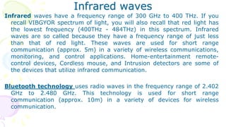 Infrared waves
Infrared waves have a frequency range of 300 GHz to 400 THz. If you
recall VIBGYOR spectrum of light, you will also recall that red light has
the lowest frequency (400THz - 484THz) in this spectrum. Infrared
waves are so called because they have a frequency range of just less
than that of red light. These waves are used for short range
communication (approx. 5m) in a variety of wireless communications,
monitoring, and control applications. Home-entertainment remote-
control devices, Cordless mouse, and Intrusion detectors are some of
the devices that utilize infrared communication.
Bluetooth technology uses radio waves in the frequency range of 2.402
GHz to 2.480 GHz. This technology is used for short range
communication (approx. 10m) in a variety of devices for wireless
communication.
 
