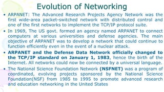 Evolution of Networking
• ARPANET: The Advanced Research Projects Agency Network was the
first wide-area packet-switched network with distributed control and
one of the first networks to implement the TCP/IP protocol suite.
• In 1969, The US govt. formed an agency named ARPANET to connect
computers at various universities and defense agencies. The main
objective of ARPANET was to develop a network that could continue to
function efficiently even in the event of a nuclear attack.
• ARPANET and the Defense Data Network officially changed to
the TCP/IP standard on January 1, 1983, hence the birth of the
Internet. All networks could now be connected by a universal language.
• The National Science Foundation Network (NSFNET) was a program of
coordinated, evolving projects sponsored by the National Science
Foundation(NSF) from 1985 to 1995 to promote advanced research
and education networking in the United States
 