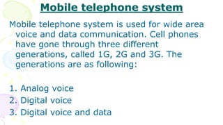 Mobile telephone system
Mobile telephone system is used for wide area
voice and data communication. Cell phones
have gone through three different
generations, called 1G, 2G and 3G. The
generations are as following:
1. Analog voice
2. Digital voice
3. Digital voice and data
 