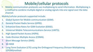 Mobile/cellular protocols
• Mobile communication protocols use multiplexing to send information. Multiplexing is
a method to combine multiple digital or analog signals into one signal over the data
channel.
Mobile/cellular protocols supported include:
1. Global System for Mobile communication (GSM).
2. General Packet Radio Service (GPRS).
3. Enhanced Data Rates for GSM Evolution (EDGE).
4. Universal Mobile Telecommunications Service (UMTS).
5. High Speed Packet Access (HSPA).
6. Code-Division Multiple Access (CDMA).
7. Short Message Service (SMS).
8. Wi-MAX
9. Long Term Evolution (LTE) using the Orthogonal Frequency Division Multiplexing
(OFDM)method
 