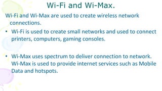 Wi-Fi and Wi-Max.
Wi-Fi and Wi-Max are used to create wireless network
connections.
• Wi-Fi is used to create small networks and used to connect
printers, computers, gaming consoles.
• Wi-Max uses spectrum to deliver connection to network.
Wi-Max is used to provide internet services such as Mobile
Data and hotspots.
 