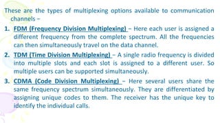 These are the types of multiplexing options available to communication
channels −
1. FDM (Frequency Division Multiplexing) − Here each user is assigned a
different frequency from the complete spectrum. All the frequencies
can then simultaneously travel on the data channel.
2. TDM (Time Division Multiplexing) − A single radio frequency is divided
into multiple slots and each slot is assigned to a different user. So
multiple users can be supported simultaneously.
3. CDMA (Code Division Multiplexing) − Here several users share the
same frequency spectrum simultaneously. They are differentiated by
assigning unique codes to them. The receiver has the unique key to
identify the individual calls.
 