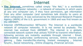 Internet
• The Internet, sometimes called simply "the Net," is a worldwide
system of computer networks -- a network of networks in which users
at any one computer can, if they have permission, get information
from any other computer (and sometimes talk directly to users at
other computers). It was conceived by the Advanced Research Projects
Agency (ARPA) of the U.S. government in 1969 and was first known as
the ARPANET.
• Internet (INTERconnection NETwork): The Internet is a worldwide
network of computer networks. It is not owned by anybody. The
internet has evolved from ARPANET. The internet is a globally
connected network system that utilizes TCP/IP to transmit information.
following services are instantly available through internet : Email,
Web-enabled audio/video conferencing services, Online movies and
gaming , Data transfer/file-sharing, Instant messaging , Internet
forums , Social networking , Online shopping ,Financial services
 