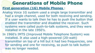 Generations of Mobile Phone
First generation (1G) Mobile Phones :
Analog Voice 1G system used a single large transmitter and
had a single channel, used for both receiving and sending.
If a user wants to talk then he has to push the button that
enabled the transmitter and disabled the receiver. Such
systems were called push-to-talk systems, and they were
installed in the late 1950’s.
In 1960’s IMTS (Improved Mobile Telephone System) was
installed. It also used a high-powered (20-watt)
transmitter on top of a hill but it had two frequencies, one
for sending and one for receiving, so push to talk button
was no longer needed.
 