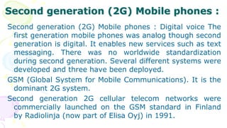 Second generation (2G) Mobile phones :
Second generation (2G) Mobile phones : Digital voice The
first generation mobile phones was analog though second
generation is digital. It enables new services such as text
messaging. There was no worldwide standardization
during second generation. Several different systems were
developed and three have been deployed.
GSM (Global System for Mobile Communications). It is the
dominant 2G system.
Second generation 2G cellular telecom networks were
commercially launched on the GSM standard in Finland
by Radiolinja (now part of Elisa Oyj) in 1991.
 